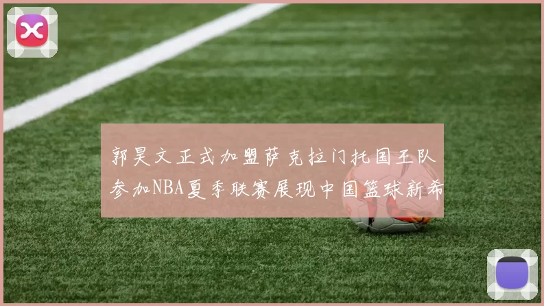 郭昊文正式加盟萨克拉门托国王队参加NBA夏季联赛展现中国篮球新希望