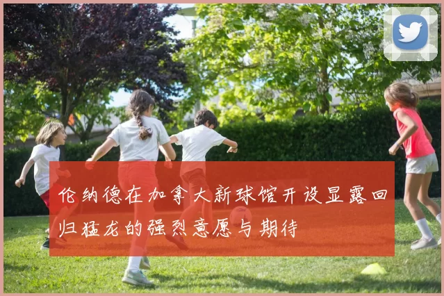 伦纳德在加拿大新球馆开设显露回归猛龙的强烈意愿与期待