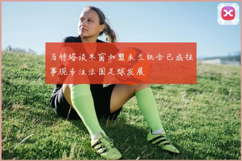 马特塔谈冬窗加盟米兰机会已成往事现专注法国足球发展
