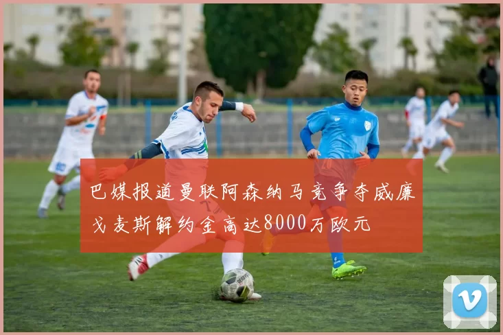巴媒报道曼联阿森纳马竞争夺威廉戈麦斯解约金高达8000万欧元