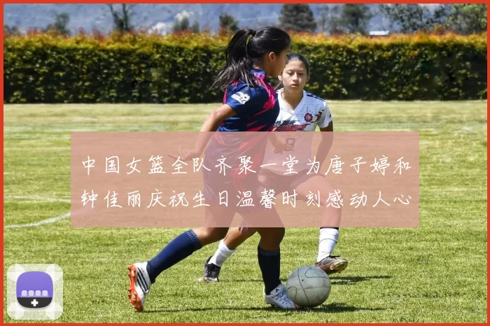 中国女篮全队齐聚一堂为唐子婷和钟佳丽庆祝生日温馨时刻感动人心