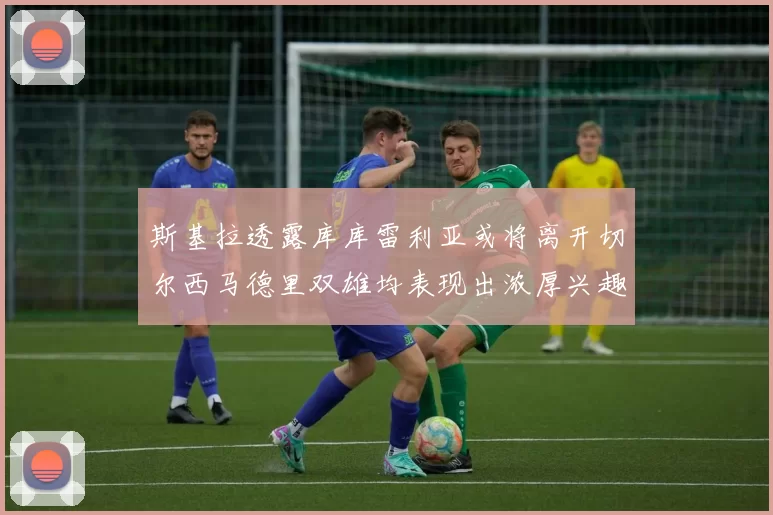 斯基拉透露库库雷利亚或将离开切尔西马德里双雄均表现出浓厚兴趣