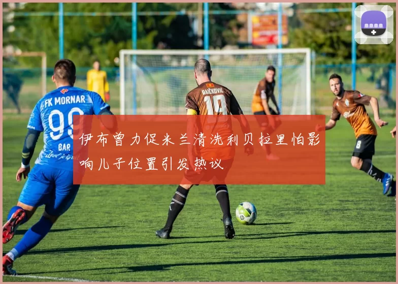 伊布曾力促米兰清洗利贝拉里怕影响儿子位置引发热议